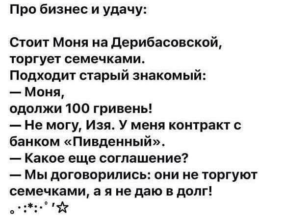 Про бизнес и удачу: Стоит Моня на Дерибасовской, торгует семечками. Подходит старый знакомый: — Моня, одолжи 100 гривень! — Не могу, Изя. У меня контракт с банком «Пивденный». — Какое еще соглашение? — Мы договорились: они не торгуют семечками, а я не даю в долг!