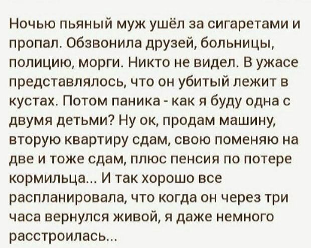 Ночью пьяный муж ушёл за сигаретами и пропал. Обзвонила друзей, больницы, полицию, морги. Никто не видел. В ужасе представлялось, что он убитый лежит в кустах. Потом паника - как я буду одна с двумя детьми? Ну ок, продам машину, вторую квартиру сдам, свою поменяю на две и тоже сдам, плюс пенсия по потере кормильца... И так хорошо все распланировала