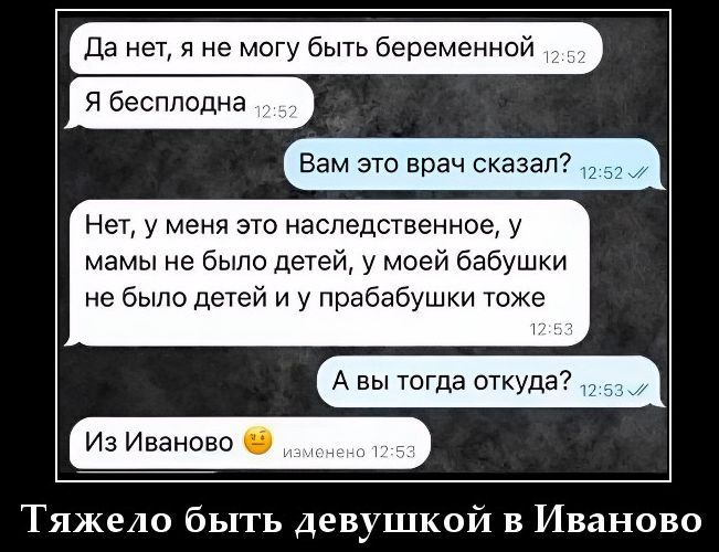 Да нет, я не могу быть беременной. Я бесплодна. Вам это врач сказал? Нет, у меня это наследственное, у мамы не было детей, у моей бабушки не было детей и у прабабушки тоже. А вы тогда откуда? Из Иваново. Тяжело быть девушкой в Иваново.
