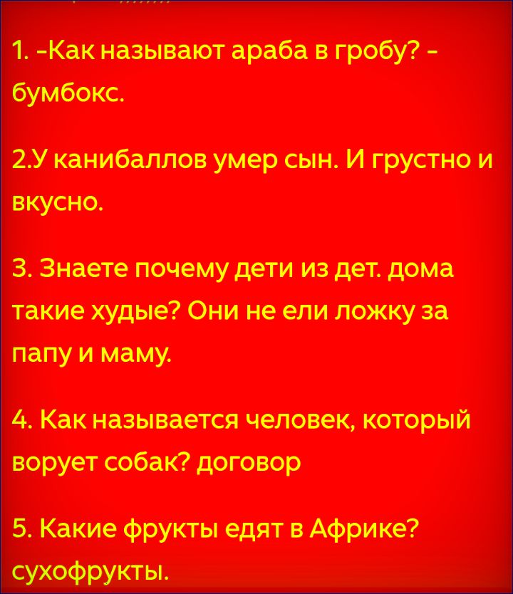 1. -Как называют араба в гробу? - бумбокс. 2.У каннибаллов умер сын. И грустно и вкусно. 3. Знаете почему дети из дет. дома такие худые? Они не ели ложку за папу и маму. 4. Как называется человек, который ворует собак? договор 5. Какие фрукты едят в Африке? сухофрукты.