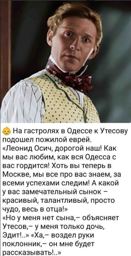 На гастролях в Одессе к Утесову подошел пожилой еврей. «Леонид Осич, дорогой наш! Как мы вас любим, как вся Одесса с вас гордится! Хоть вы теперь в Москве, мы все про вас знаем, за всеми успехами следим! А какой у вас замечательный сынок – красивый, талантливый, просто чудо, весь в отца!» «Но у меня нет сына, – объясняет Утесов, – у меня только доч