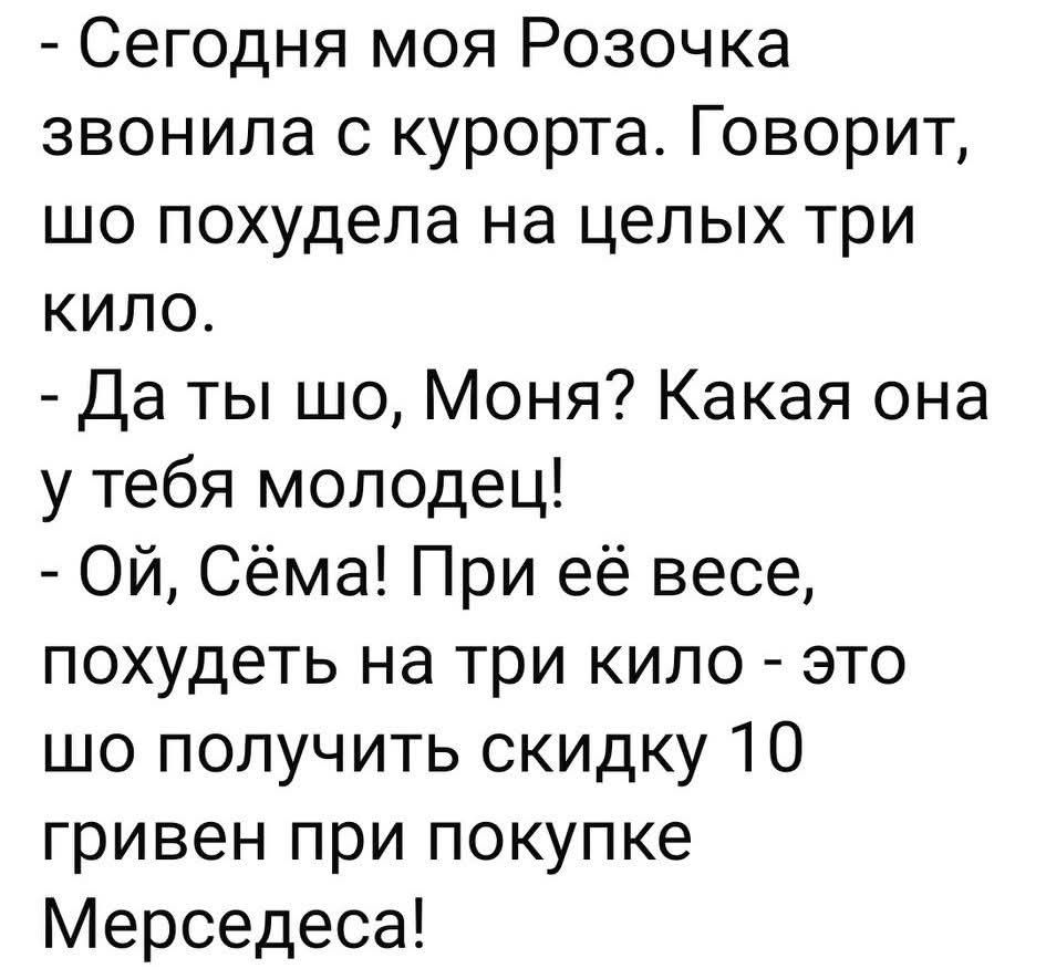 - Сегодня моя Розочка звонила с курорта. Говорит, шо похудела на целых три кило.
- Да ты шо, Моня? Какая она у тебя молодец!
- Ой, Сёма! При её весе, похудеть на три кило - это шо получить скидку 10 гривен при покупке Мерседеса!