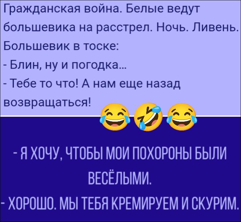 Гражданская война. Белые ведут большевика на расстрел. Ночь. Ливень. Большевик в тоске: - Блин, ну и погодка... - Тебе то что! А нам еще назад возвращаться! - Я ХОЧУ, ЧТОБЫ МОИ ПОХОРОНЫ БЫЛИ ВЕСЁЛЫМИ. - ХОРОШО. МЫ ТЕБЯ КРЕМИРУЕМ И СКУРИМ.