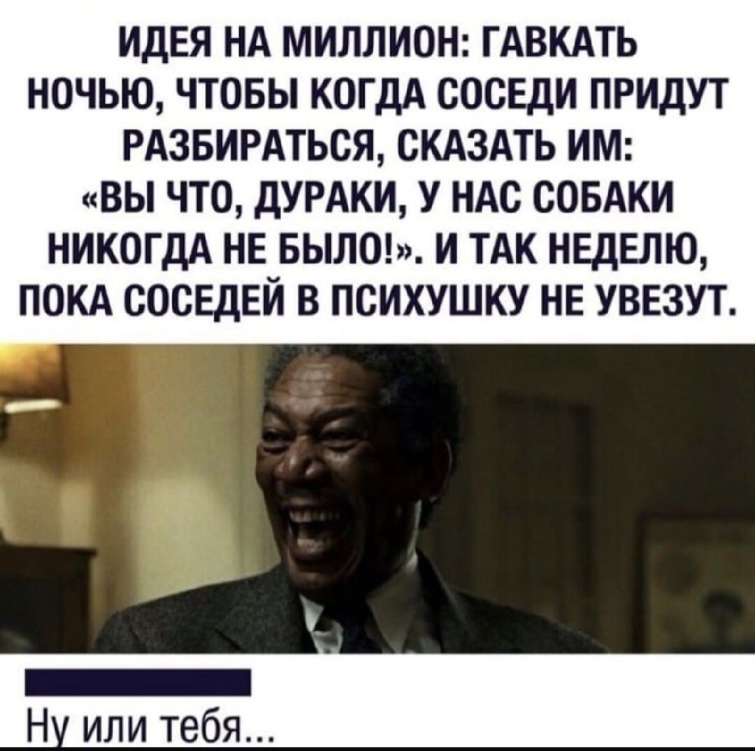 ИДЕЯ НА МИЛЛИОН: ГАВКАТЬ НОЧЬЮ, ЧТОБЫ КОГДА СОСЕДИ ПРИДУТ РАЗБИРАТЬСЯ, СКАЗАТЬ ИМ: «ВЫ ЧТО, ДУРАКИ, У НАС СОБАКИ НИКОГДА НЕ БЫЛО!». И ТАК НЕДЕЛЮ, ПОКА СОСЕДЕЙ В ПСИХУШКУ НЕ УВЕЗУТ. Ну или тебя...