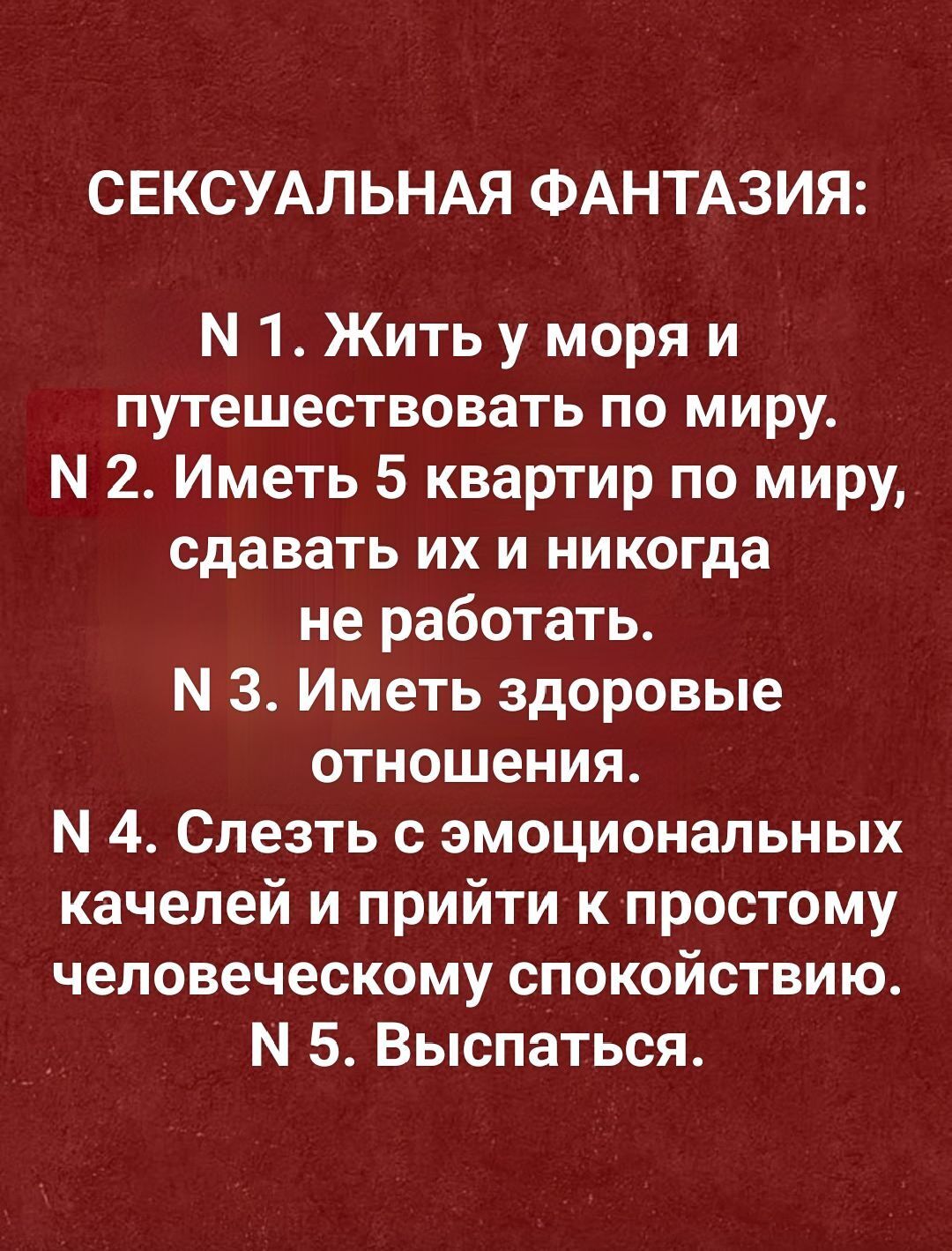 СЕКСУАЛЬНАЯ ФАНТАЗИЯ: N 1. Жить у моря и путешествовать по миру. N 2. Иметь 5 квартир по миру, сдавать их и никогда не работать. N 3. Иметь здоровые отношения. N 4. Слезать с эмоциональных качелей и прийти к простому человеческому спокойствию. N 5. Выспаться.