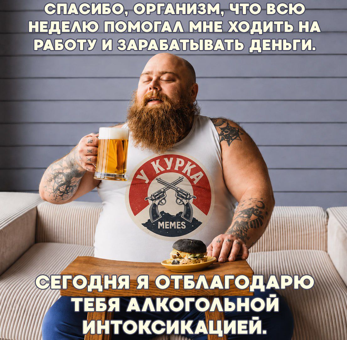 СПАСИБО, ОРГАНИЗМ, ЧТО ВСЮ НЕДЕЛЮ ПОМОГАЛ МНЕ ХОДИТЬ НА РАБОТУ И ЗАРАБАТЫВАТЬ ДЕНЬГИ. СЕГОДНЯ Я ОТБЛАГОДАРЮ ТЕБЯ АЛКОГОЛЬНОЙ ИНТОКСИКАЦИЕЙ.