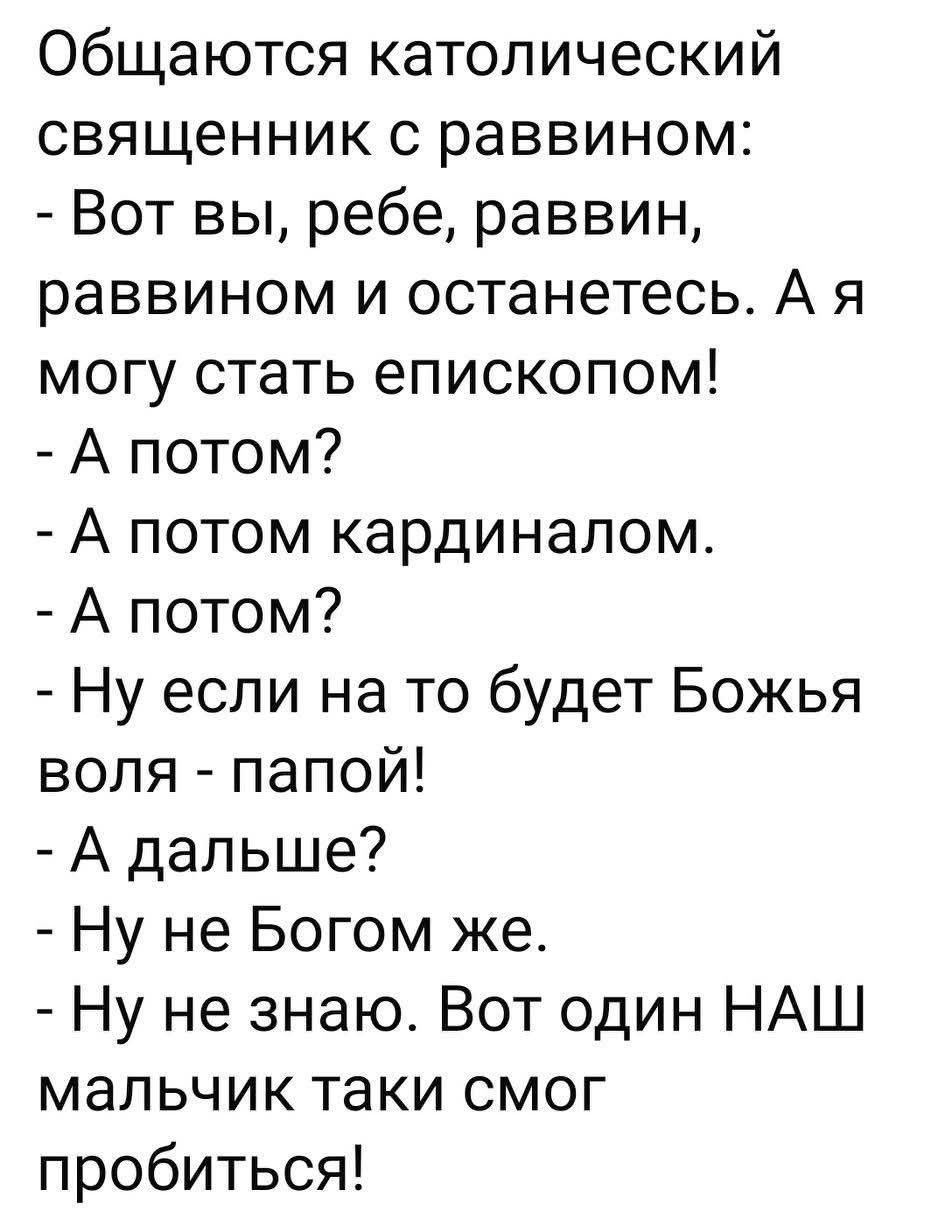 Общаются католический священник с раввином:
- Вот вы, ребе, раввин, раввином и останетесь. А я могу стать епископом!
- А потом?
- А потом кардиналом.
- А потом?
- Ну если на то будет Божья воля - папой!
- А дальше?
- Ну не Богом же.
- Ну не знаю. Вот один НАШ мальчик таки смог пробиться!