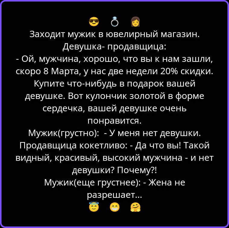 Заходит мужик в ювелирный магазин. Девушка-продавщица: - Ой, мужчина, хорошо, что вы к нам зашли, скоро 8 Марта, у нас две недели 20% скидки. Купите что-нибудь в подарок вашей девушке. Вот кулончик золотой в форме сердечка, вашей девушке очень понравится. Мужик (грустно): - У меня нет девушки. Продавщица кокетливо: - Да что вы! Такой видный, красив