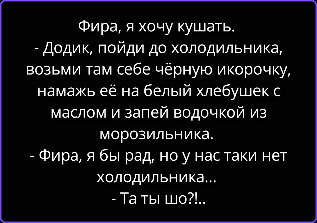 Фира, я хочу кушать.
- Додик, пойди до холодильника, возьми там себе чёрную икорочку, намажь её на белый хлебушек с маслом и запей водочкой из морозильника.
- Фира, я бы рад, но у нас таки нет холодильника...
- Та ты шо?!...