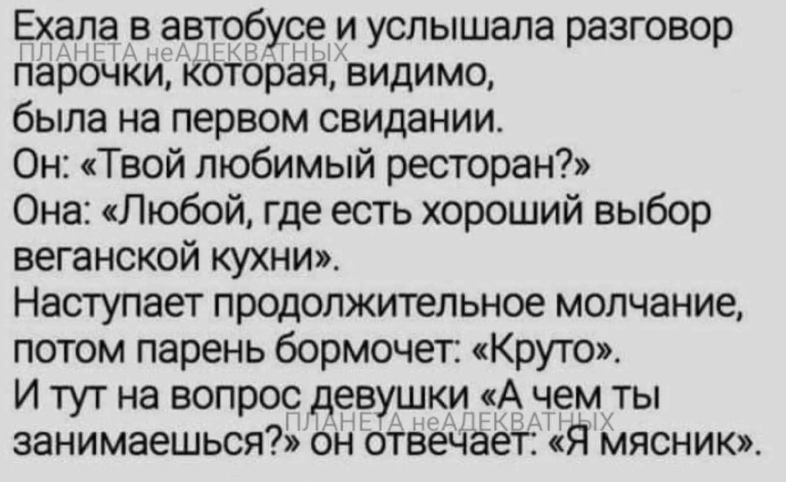 Ехала в автобусе и услышала разговор парочки, которая, видимо, была на первом свидании. Он: «Твой любимый ресторан?» Она: «Любой, где есть хороший выбор веганской кухни». Наступает продолжительное молчание, потом парень бормочет: «Круто». И тут на вопрос девушки «А чем ты занимаешься?» он отвечает: «Я мясник».