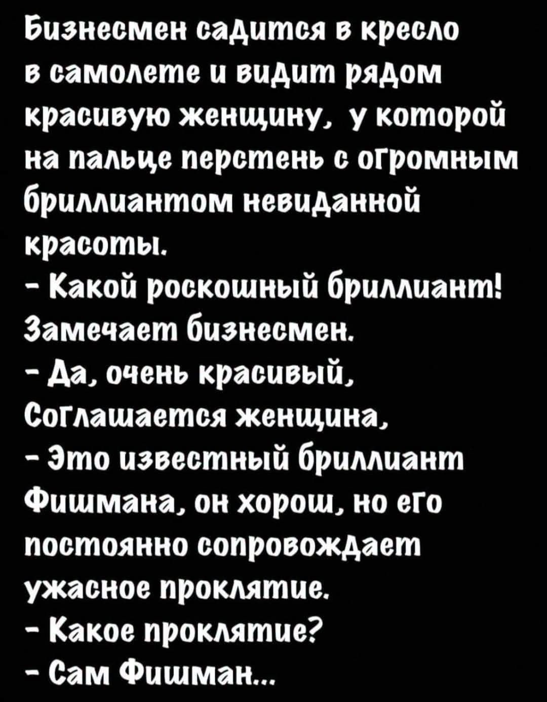Бизнесмен садится в кресло в самолете и видит рядом красивую женщину, у которой на пальце перстень с огромным бриллиантом невиданной красоты. - Какой роскошный бриллиант! Замечает бизнесмен. - Да, очень красивый, Соглашается женщина, - Это известный бриллиант Фишмана, он хорош, но его постоянно сопровождает ужасное проклятие. - Какое проклятие? - С