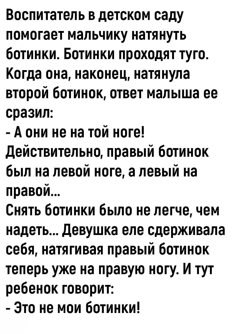 Воспитатель в детском саду помогает мальчику натянуть ботинки. Ботинки проходят туго. Когда она, наконец, натянула второй ботинок, ответ малыша ее сразил: - А они не на той ноге! Действительно, правый ботинок был на левой ноге, а левый на правой... Снять ботинки было не легче, чем надеть... Девушка еле сдерживала себя, натягивая правый ботинок тепе