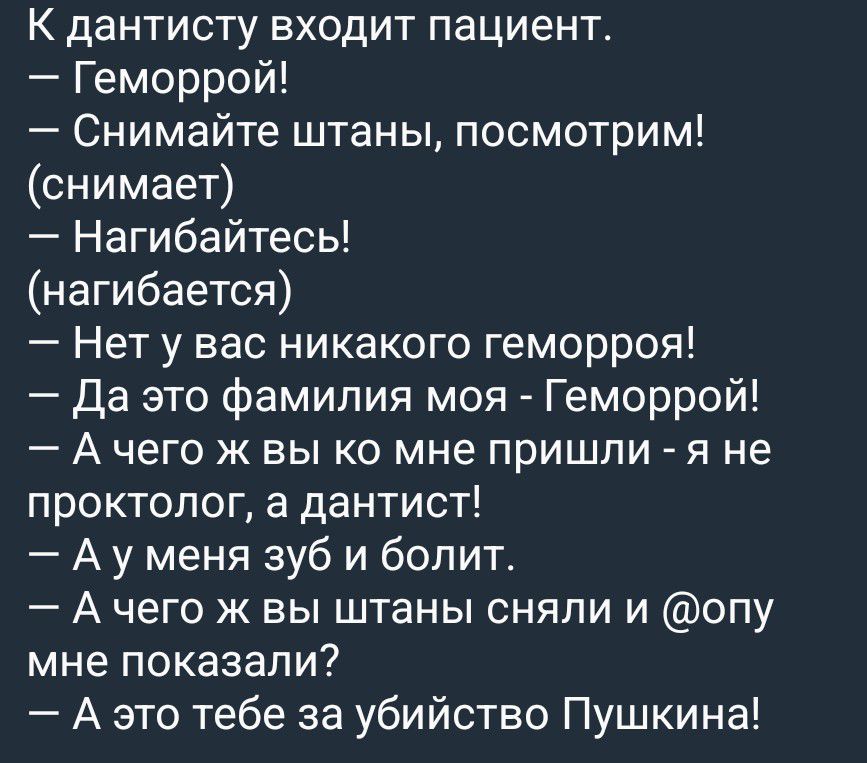 К дантисту входит пациент.
— Геморрой!
— Снимайте штаны, посмотрим!
(снимает)
— Нагибайтесь!
(нагибается)
— Нет у вас никакого геморроя!
— Да это фамилия моя - Геморрой!
— А чего ж вы ко мне пришли - я не проктолог, а дантист!
— А у меня зуб и болит.
— А чего ж вы штаны сняли и @опу мне показали?
— А это тебе за убийство Пушкина!