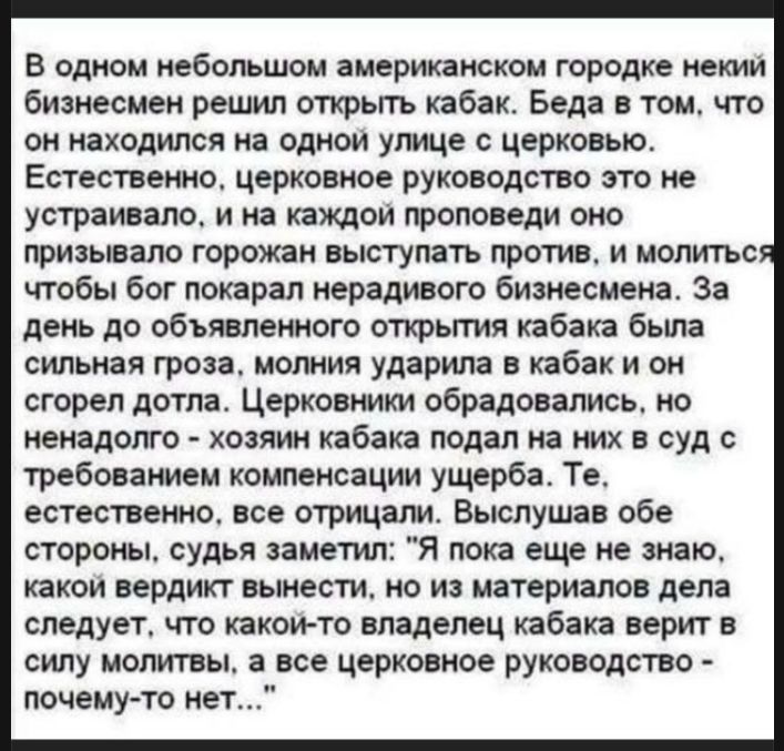 В одном небольшом американском городке некий бизнесмен решил открыть кабак. Беда в том, что он находился на одной улице с церковью. Естественно, церковное руководство это не устраивало, и на каждой проповеди оно призывало горожан выступать против, и молиться чтобы бог покарал нерадивого бизнесмена. За день до объявленного открытия кабака была сильн