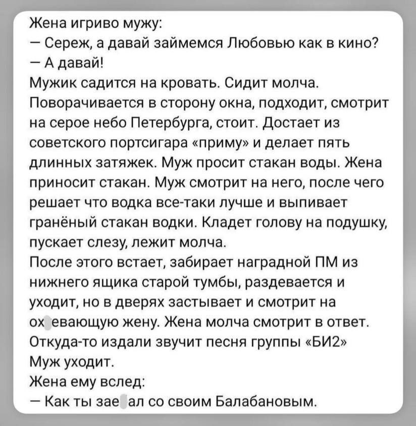 Жена игриво мужу:
— Сереж, а давай займемся Любовью как в кино?
— А давай!
Мужик садится на кровать. Сидит молча.
Поворачивается в сторону окна, подходит, смотрит на серое небо Петербурга, стоит. Достает из советского портсигара «приму» и делает пять длинных затяжек. Муж просит стакан воды. Жена приносит стакан. Муж смотрит на него, после чего реша