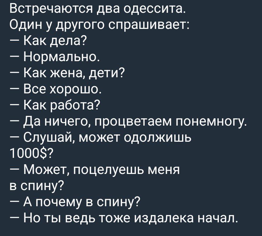 Встречаются два одессита. Один у другого спрашивает: — Как дела? — Нормально. — Как жена, дети? — Все хорошо. — Как работа? — Да ничего, процветаем понемногу. — Слушай, может одолжишь 1000$? — Может, поцелуешь меня в спину? — А почему в спину? — Но ты ведь тоже издалека начал.