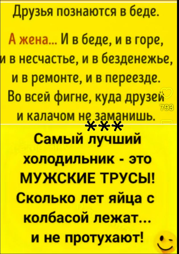 Друзья познаются в беде. А жена... И в беде, и в горе, и в несчастье, и в безденежье, и в ремонте, и в переезде. Во всей фигне, куда друзей и калачом не заманишь. Самый лучший холодильник - это МУЖСКИЕ ТРУСЫ! Сколько лет яйца с колбасой лежат... и не протухают!