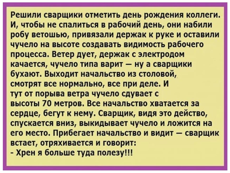 Решили сварщики отметить день рождения коллеги. И, чтобы не спалиться в рабочий день, они набили робу ветошью, привязали держак к руке и оставили чучело на высоте создавать видимость рабочего процесса. Ветер дует, держак с электродом качается, чучело типа варит – ну а сварщики бухают. Выходит начальство из столовой, смотрят все нормально, все при д