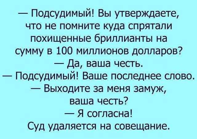 — Подсудимый! Вы утверждаете, что не помните куда спрятали похищенные бриллианты на сумму в 100 миллионов долларов?
— Да, ваша честь.
— Подсудимый! Ваше последнее слово.
— Выходите за меня замуж, ваша честь?
— Я согласна!
Суд удаляется на совещание.
