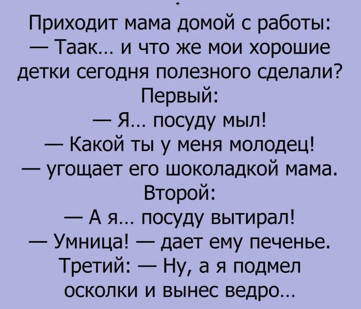 Приходит мама домой с работы: — Таак... и что же мои хорошие детки сегодня полезного сделали? Первый: — Я... посуду мыл! — Какой ты у меня молодец! — угощает его шоколадкой мама. Второй: — А я... посуду вытирал! — Умница! — дает ему печенье. Третий: — Ну, а я подмел осколки и вынес ведро...