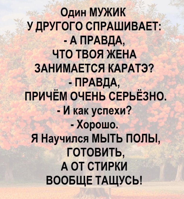 Один мужик у другого спрашивает: - А правда, что твоя жена занимается каратэ? - Правда, причём очень серьёзно. - И как успехи? - Хорошо. Я научился мыть полы, готовить, а от стирки вообще тащусь!