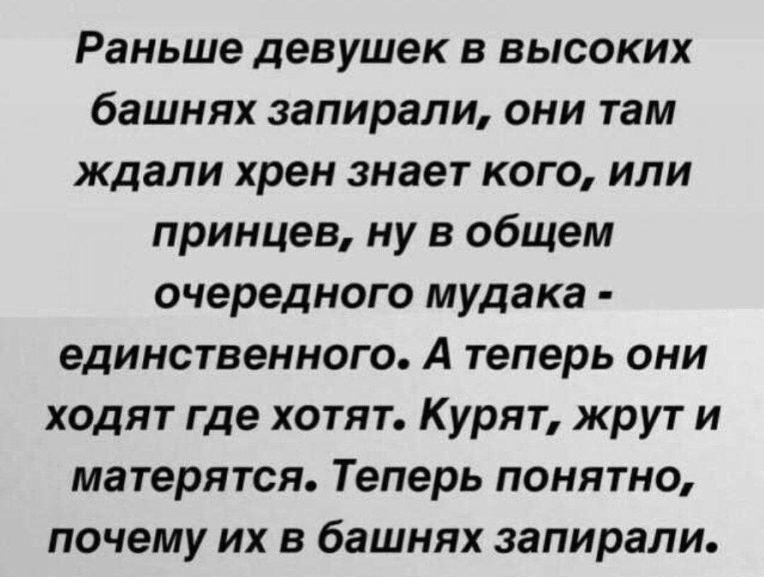 Раньше девушек в высоких башнях запирали, они там ждали хрен знает кого, или принцев, ну в общем очередного мудака - единственного. А теперь они ходят где хотят. Курят, жрут и матерятся. Теперь понятно, почему их в башнях запирали.