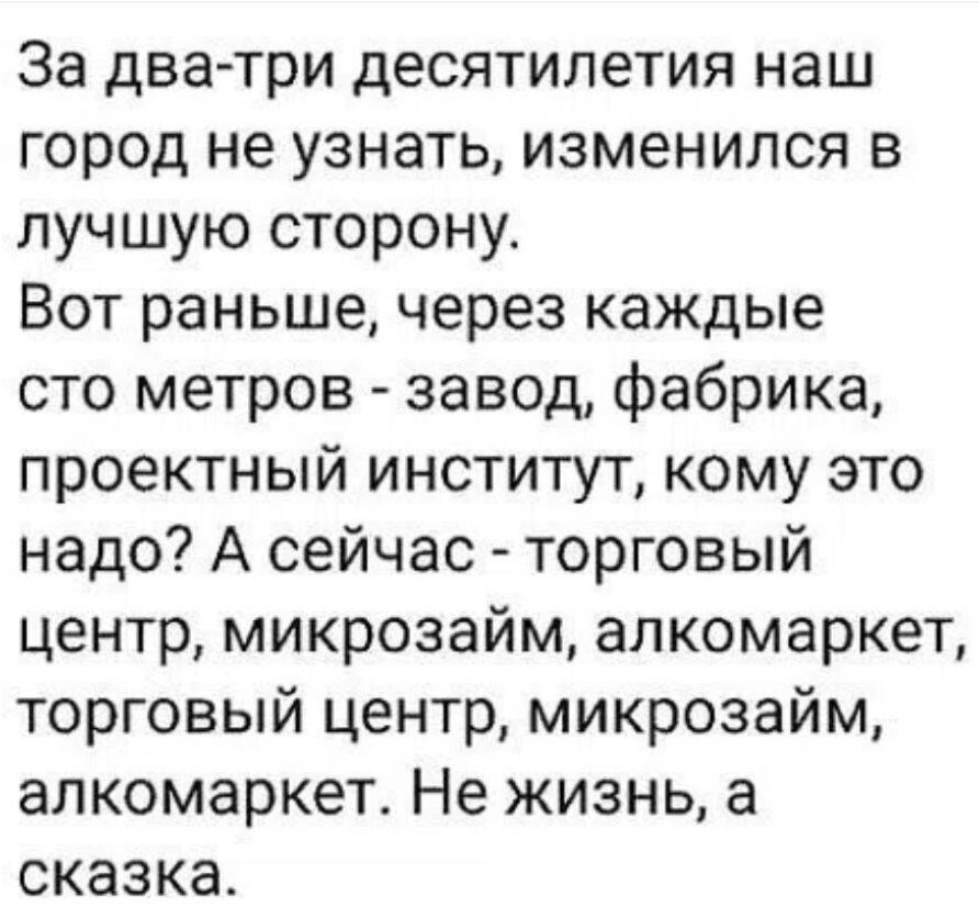 За два-три десятилетия наш город не узнать, изменился в лучшую сторону. Вот раньше, через каждые сто метров - завод, фабрика, проектный институт, кому это надо? А сейчас - торговый центр, микрозайм, алкомаркет, торговый центр, микрозайм, алкомаркет. Не жизнь, а сказка.