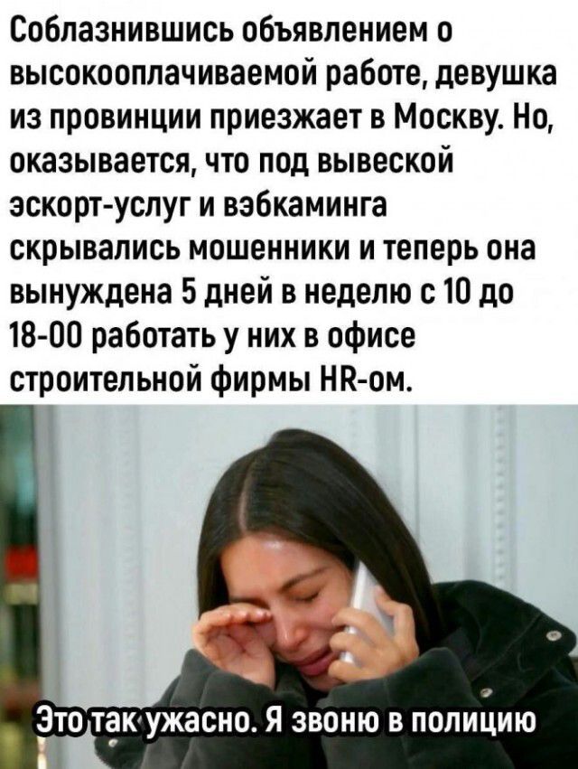 Соблазнившись объявлением о высокооплачиваемой работе, девушка из провинции приезжает в Москву. Но, оказывается, что под вывеской эскорт-услуг и вэбкаминга скрывались мошенники и теперь она вынуждена 5 дней в неделю с 10 до 18-00 работать у них в офисе строительной фирмы HR-ом. Это так ужасно. Я звоню в полицию
