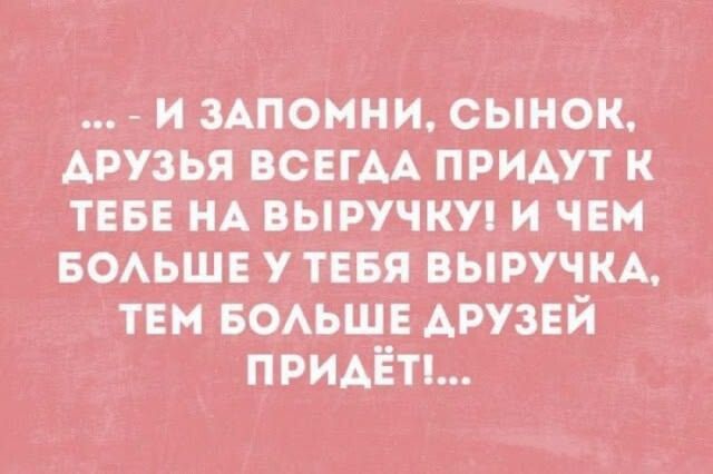 ... - И ЗАПОМНИ, СЫНОК, ДРУЗЬЯ ВСЕГДА ПРИДУТ К ТЕБЕ НА ВЫРУЧКУ! И ЧЕМ БОЛЬШЕ У ТЕБЯ ВЫРУЧКА, ТЕМ БОЛЬШЕ ДРУЗЕЙ ПРИДЁТ!...