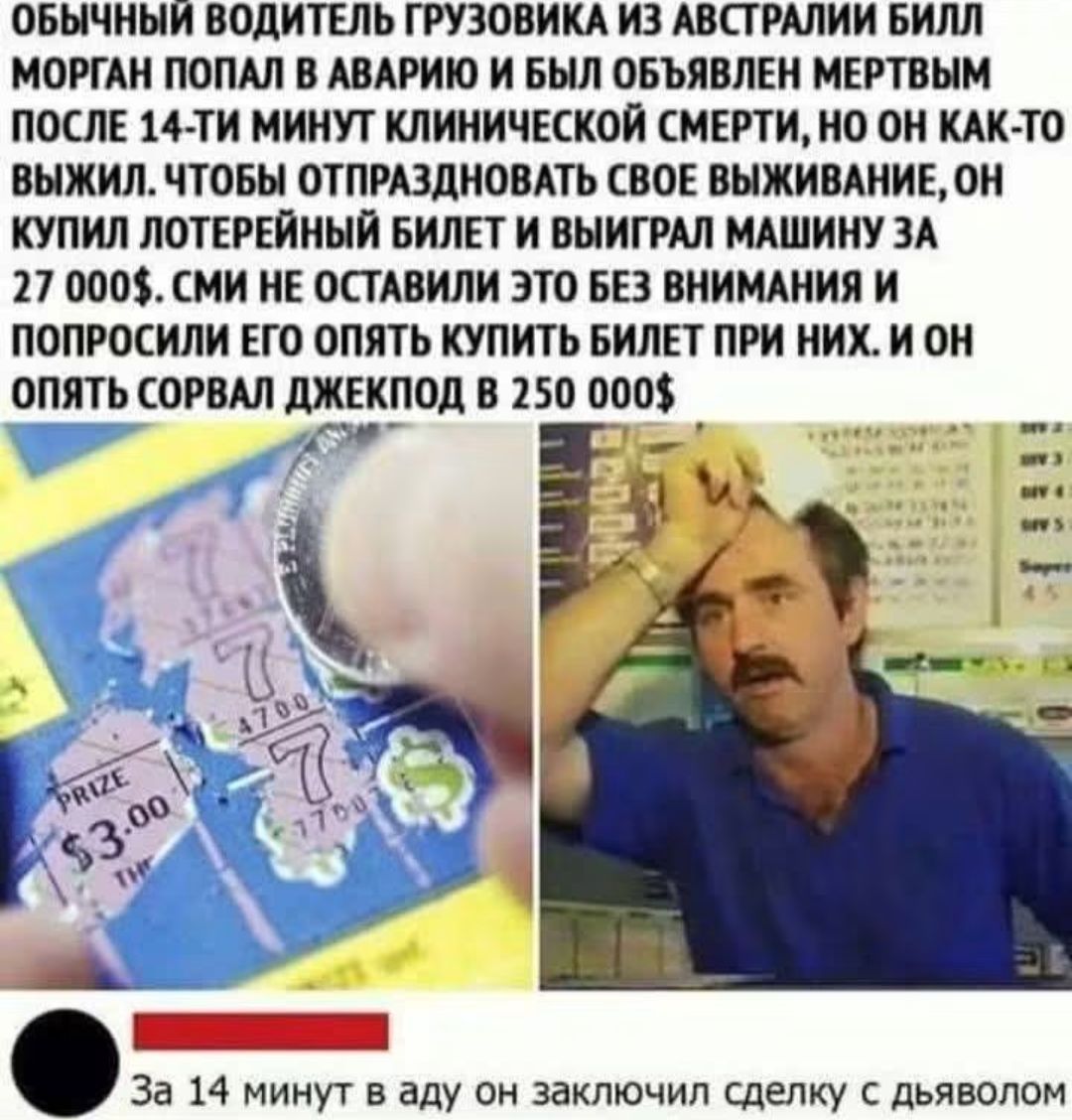 ОБЫЧНЫЙ ВОДИТЕЛЬ ГРУЗОВИКА ИЗ АВСТРАЛИИ БИЛЛ МОРГАН ПОПАЛ В АВАРИЮ И БЫЛ ОБЪЯВЛЕН МЕРТВЫМ ПОСЛЕ 14-ТИ МИНУТ КЛИНИЧЕСКОЙ СМЕРТИ, НО ОН КАК-ТО ВЫЖИЛ. ЧТОБЫ ОТПРАЗДНОВАТЬ СВОЕ ВЫЖИВАНИЕ, ОН КУПИЛ ЛОТЕРЕЙНЫЙ БИЛЕТ И ВЫИГРАЛ МАШИНУ ЗА 27 000$. СМИ НЕ ОСТАВИЛИ ЭТО БЕЗ ВНИМАНИЯ И ПОПРОСИЛИ ЕГО ОПЯТЬ КУПИТЬ БИЛЕТ ПРИ НИХ. И ОН ОПЯТЬ СОРВАЛ ДЖЕКПОД В 250 00