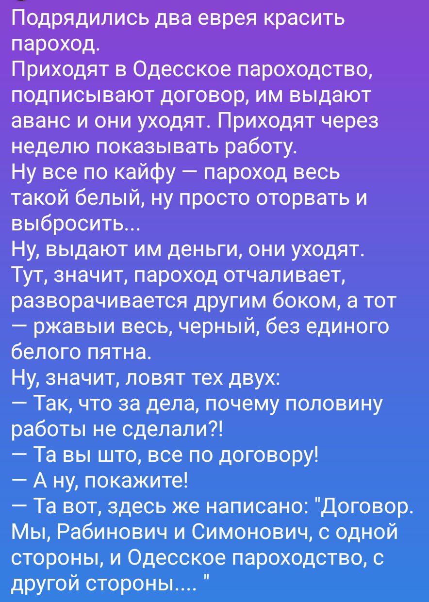Подрядились два еврея красить пароход.
Приходят в Одесское пароходство, подписывают договор, им выдают аванс и они уходят. Приходят через неделю показывать работу.
Ну все по кайфу — пароход весь такой белый, ну просто оторвать и выбросить...
Ну, выдают им деньги, они уходят. Тут, значит, пароход отчаливает, разворачивается другим боком, а тот — ржа