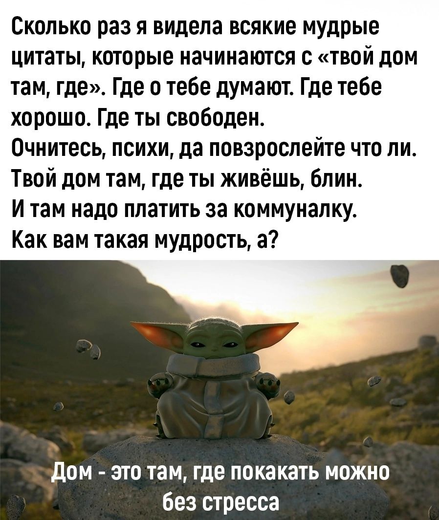 Сколько раз я видела всякие мудрые цитаты, которые начинаются с «твой дом там, где». Где о тебе думают. Где тебе хорошо. Где ты свободен. Очнитесь, психи, да повзрослейте что ли. Твой дом там, где ты живёшь, блин. И там надо платить за коммуналку. Как вам такая мудрость, а? Дом - это там, где покакать можно без стресса