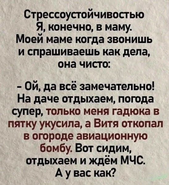 Стрессоустойчивостью Я, конечно, в маму. Моей маме когда звонишь и спрашиваешь как дела, она чисто: - Ой, да всё замечательно! На даче отдыхаем, погода супер, только меня гадюка в пятку укусила, а Витя откопал в огороде авиационную бомбу. Вот сидим, отдыхаем и ждём МЧС. А у вас как?