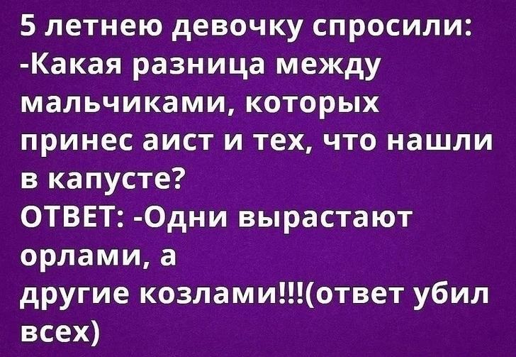 5 летнюю девочку спросили: -Какая разница между мальчиками, которых принес аист и тех, что нашли в капусте? ОТВЕТ: -Одни вырастают орлами, а другие козлами!!!(ответ убил всех)