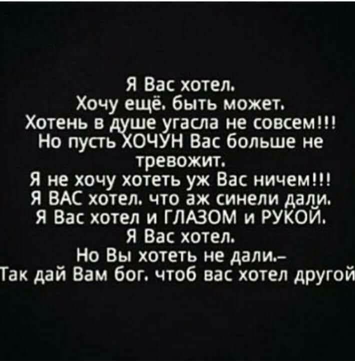 Я Вас хотел.
Хочу ещё. быть может.
Хотень в душе угасла не совсем!!!
Но пусть ХОЧУН Вас больше не тревожит.
Я не хочу хотеть уж Вас ничем!!!
Я ВАС хотел. что аж синели дали.
Я Вас хотел и ГЛАЗОМ и РУКОЙ.
Я Вас хотел.
Но Вы хотеть не дали.-
Так дай Вам бог, чтоб вас хотел другой