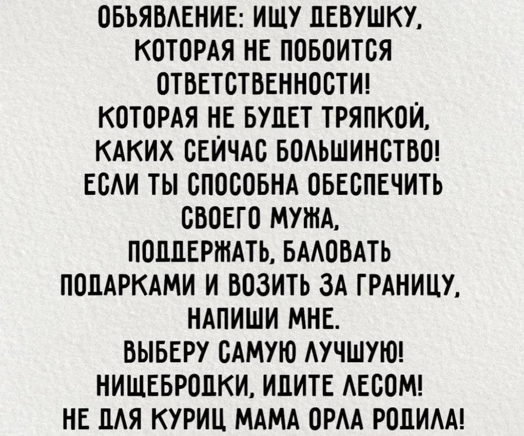 ОБЪЯВЛЕНИЕ: ИЩУ ДЕВУШКУ, КОТОРАЯ НЕ ПОБОИТСЯ ОТВЕТСТВЕННОСТИ! КОТОРАЯ НЕ БУДЕТ ТРЯПКОЙ, КАКИХ СЕЙЧАС БОЛЬШИНСТВО! ЕСЛИ ТЫ СПОСОБНА ОБЕСПЕЧИТЬ СВОЕГО МУЖА, ПОДДЕРЖАТЬ, БАЛОВАТЬ ПОДАРКАМИ И ВОЗИТЬ ЗА ГРАНИЦУ, НАПИШИ МНЕ. ВЫБЕРУ САМУЮ ЛУЧШУЮ! НИЩЕБРОДКИ, ИДИТЕ ЛЕСОМ! НЕ ДЛЯ КУРИЦ МАМА ОРЛА РОДИЛА!
