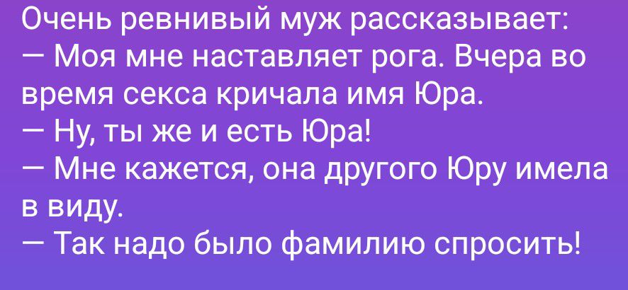 Очень ревнивый муж рассказывает:
— Моя мне наставляет рога. Вчера во время секса кричала имя Юра.
— Ну, ты же и есть Юра!
— Мне кажется, она другого Юру имела в виду.
— Так надо было фамилию спросить!