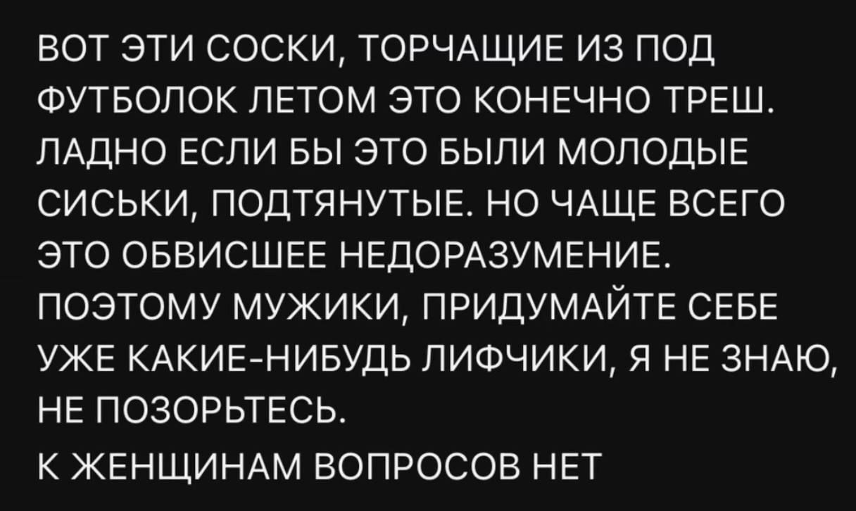 ВОТ ЭТИ СОСКИ, ТОРЧАЩИЕ ИЗ ПОД ФУТБОЛОК ЛЕТОМ ЭТО КОНЕЧНО ТРЕШ. ЛАДНО ЕСЛИ БЫ ЭТО БЫЛИ МОЛОДЫЕ СИСЬКИ, ПОДТЯНУТЫЕ. НО ЧАЩЕ ВСЕГО ЭТО ОБВИСШЕЕ НЕДОРАЗУМЕНИЕ. ПОЭТОМУ МУЖИКИ, ПРИДУМАЙТЕ СЕБЕ УЖЕ КАКИЕ-НИБУДЬ ЛИФЧИКИ, Я НЕ ЗНАЮ, НЕ ПОЗОРЬТЕСЬ. К ЖЕНЩИНАМ ВОПРОСОВ НЕТ