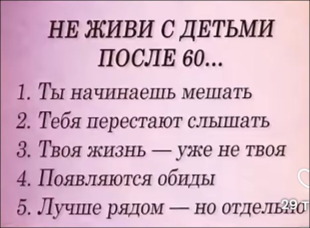 НЕ ЖИВИ С ДЕТЬМИ ПОСЛЕ 60... 1. Ты начинаешь мешать 2. Тебя перестают слышать 3. Твоя жизнь — уже не твоя 4. Появляются обиды 5. Лучше рядом — но отдельно