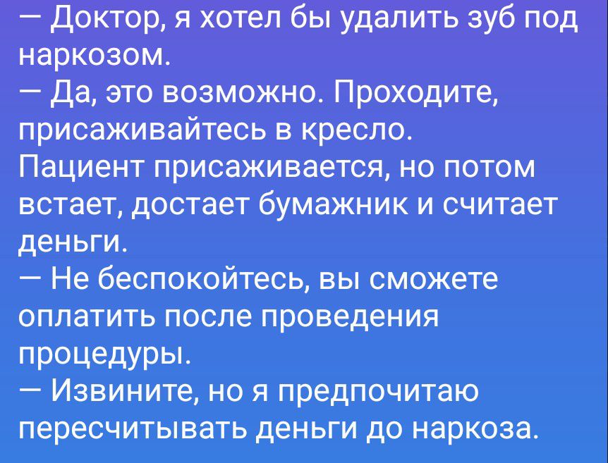 Доктор, я хотел бы удалить зуб под наркозом. Да, это возможно. Проходите, присаживайтесь в кресло. Пациент присаживается, но потом встает, достает бумажник и считает деньги. Не беспокойтесь, вы сможете оплатить после проведения процедуры. Извините, но я предпочитаю пересчитывать деньги до наркоза.