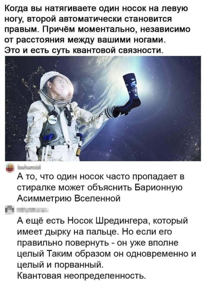 Когда вы натягиваете один носок на левую ногу, второй автоматически становится правым. Причём моментально, независимо от расстояния между вашими ногами. Это и есть суть квантовой связности. А то, что один носок часто пропадает в стиралке может объяснить Барионную Асимметрию Вселенной. А ещё есть Носок Шредингера, который имеет дырку на пальце. Но е
