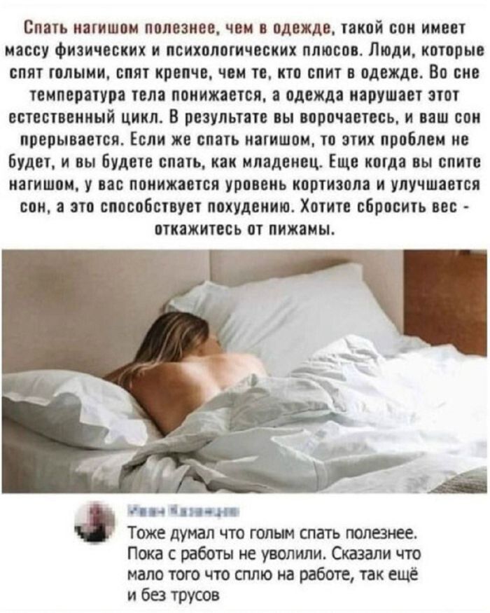 Спать нагишом полезнее, чем в одежде, такой сон имеет массу физических и психологических плюсов. Люди, которые спят голыми, спят крепче, чем те, кто спит в одежде. Во сне температура тела понижается, а одежда нарушает этот естественный цикл. В результате вы ворочаетесь, и ваш сон прерывается. Если же спать нагишом, то этих проблем не будет, и вы бу