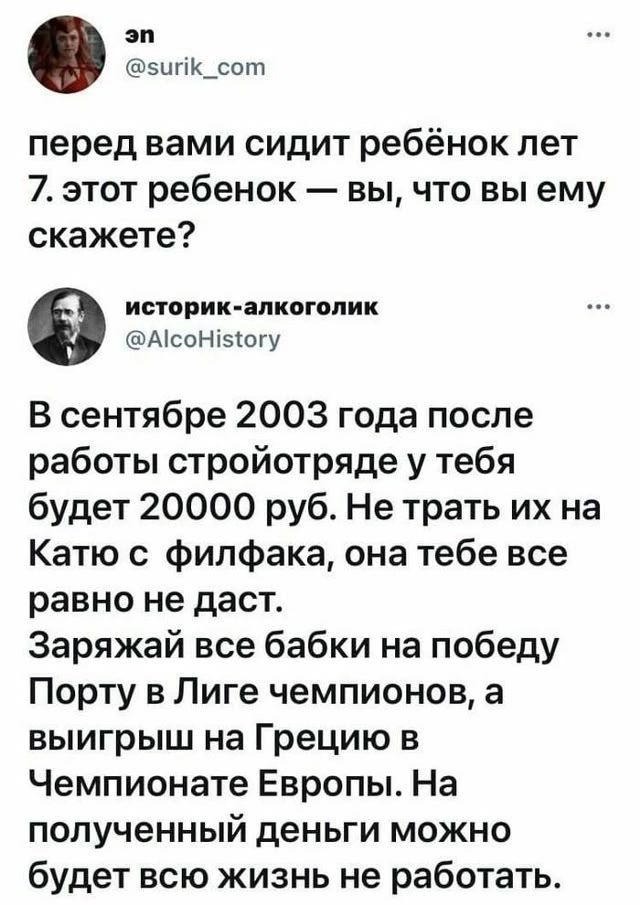 ЭП @surik_com перед вами сидит ребёнок лет 7. этот ребёнок — вы, что вы ему скажете? историк-алкоголик @AlcoHistory В сентябре 2003 года после работы стройотряде у тебя будет 20000 руб. Не трать их на Катю с филфака, она тебе все равно не даст. Заряжай все бабки на победу Порту в Лиге чемпионов, а выигрыш на Грецию в Чемпионате Европы. На полученны