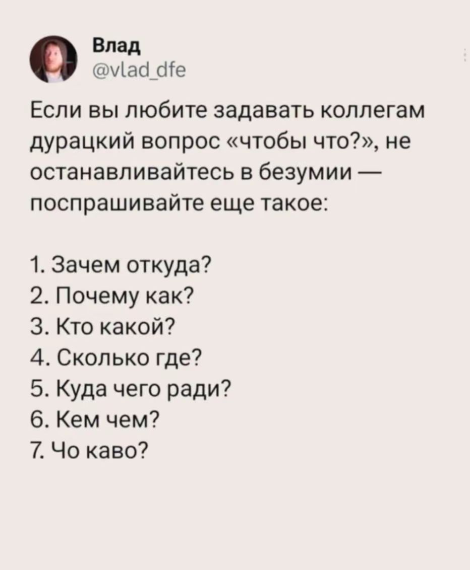 Влад @vlad_dfe Если вы любите задавать коллегам дурацкий вопрос «чтобы что?», не останавливайтесь в безумии — поспрашивайте еще такое: 1. Зачем откуда? 2. Почему как? 3. Кто какой? 4. Сколько где? 5. Куда чего ради? 6. Кем чем? 7. Чо каво?