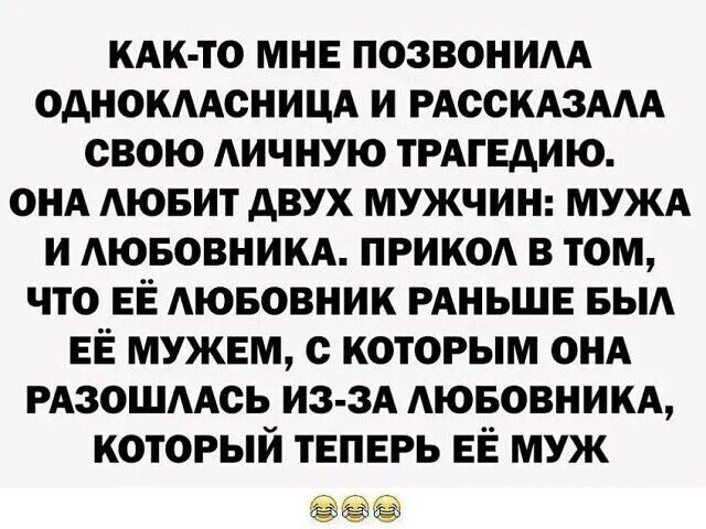 КАК-ТО МНЕ ПОЗВОНИЛА ОДНОКЛАССНИЦА И РАССКАЗАЛА СВОЮ ЛИЧНУЮ ТРАГЕДИЮ. ОНА ЛЮБИТ ДВУХ МУЖЧИН: МУЖА И ЛЮБОВНИКА. ПРИКОЛ В ТОМ, ЧТО ЕЁ ЛЮБОВНИК РАНЬШЕ БЫЛ ЕЁ МУЖЕМ, С КОТОРЫМ ОНА РАЗОШЛАСЬ ИЗ-ЗА ЛЮБОВНИКА, КОТОРЫЙ ТЕПЕРЬ ЕЁ МУЖ