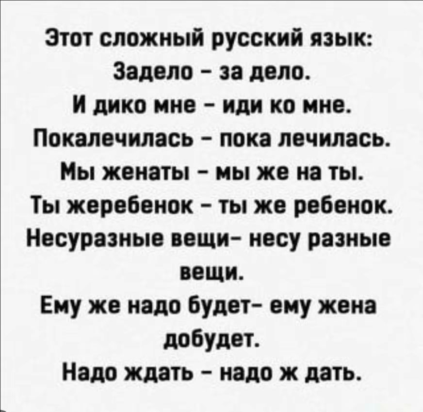 Этот сложный русский язык: Задело – за дело. И дико мне – иди ко мне. Покалечилась – пока лечилась. Мы женаты – мы же на ты. Ты жеребенок – ты же ребенок. Несуразные вещи – несу разные вещи. Ему же надо будет – ему жена добудет. Надо ждать – надо ж дать.