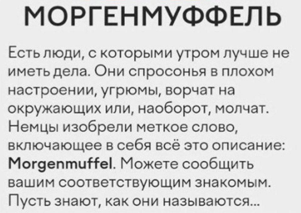 МОРГЕНМУФФЕЛЬ
Есть люди, с которыми утром лучше не иметь дела. Они спросонья в плохом настроении, угрюмы, ворчат на окружающих или, наоборот, молчат. Немцы изобрели меткое слово, включающее в себя всё это описание: Morgenmuffel. Можете сообщить вашим соответствующим знакомым. Пусть знают, как они называются...