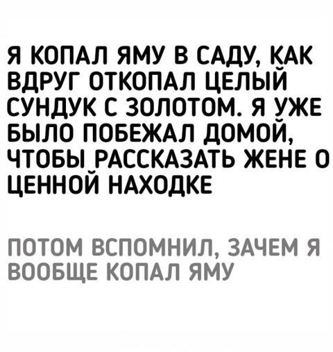Я копал яму в саду, как вдруг откопал целый сундук с золотом. Я уже было побежал домой, чтобы рассказать жене о ценной находке. Потом вспомнил, зачем я вообще копал яму.