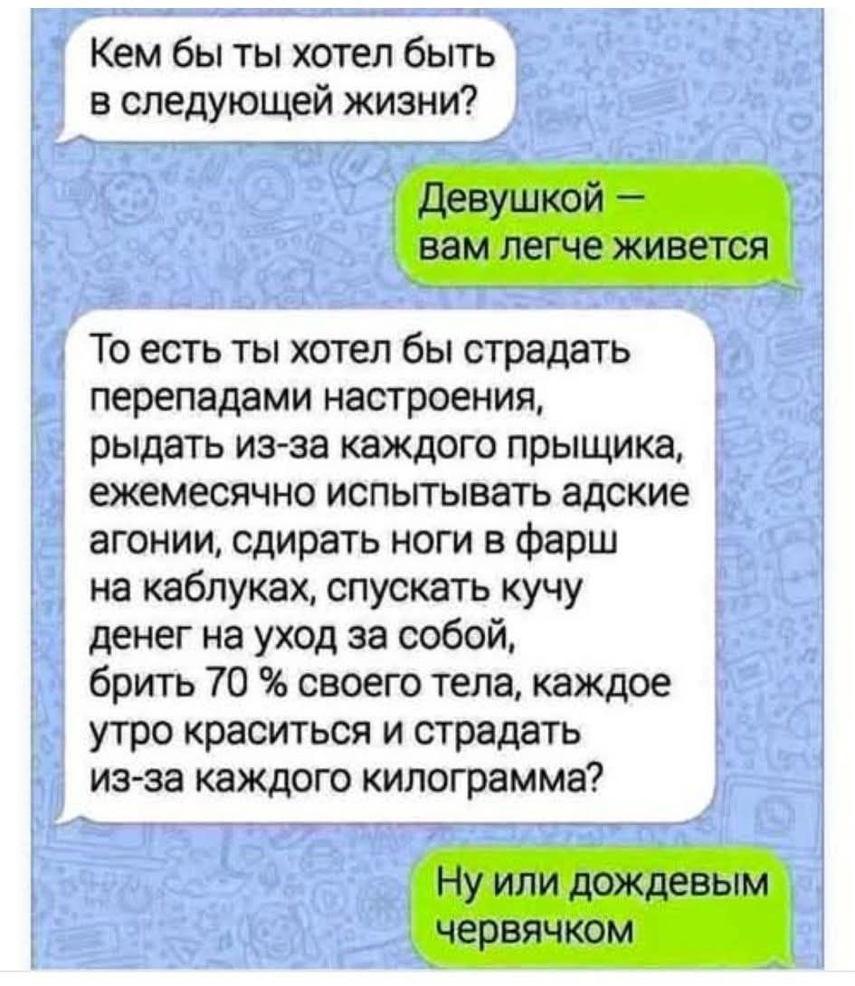 Кем бы ты хотел быть в следующей жизни? Девушкой – вам легче живется. То есть ты хотел бы страдать перепадами настроения, рыдать из-за каждого прыщика, ежемесячно испытывать адские агонии, сдирать ноги в фарш на каблуках, спускать кучу денег на уход за собой, брить 70 % своего тела, каждое утро краситься и страдать из-за каждого килограмма? Ну или 