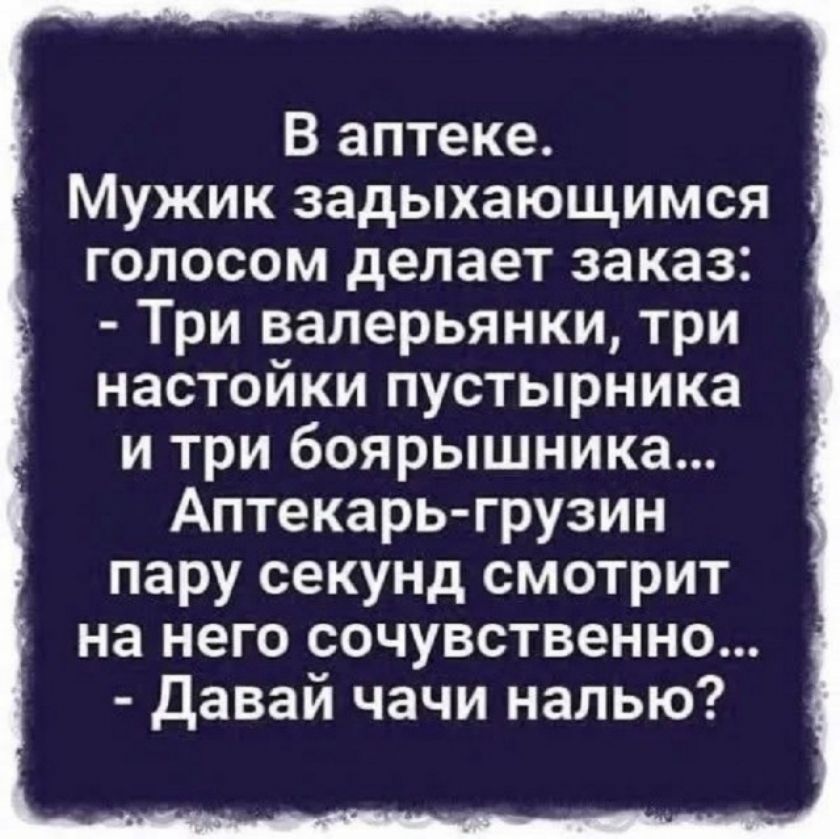 В аптеке.
Мужик задыхающимся голосом делает заказ:
- Три валерьянки, три настойки пустырника и три боярышника...
Аптекарь-грузин пару секунд смотрит на него сочувственно...
- Давай чачи налью?